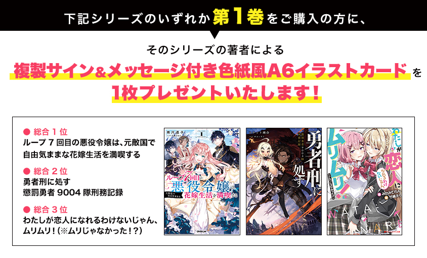 下記シリーズのいずれか第1巻をご購入の方に、そのシリーズの著者による複製サイン＆メッセージ付き色紙風A6イラストカードを1枚プレゼントいたします！● 総合1位 ループ7回目の悪役令嬢は、元敵国で自由気ままな花嫁生活を満喫する ● 総合2位 勇者刑に処す懲罰勇者9004隊刑務記録 ● 総合3位 わたしが恋人になれるわけないじゃん、ムリムリ！（※ムリじゃなかった！？）
