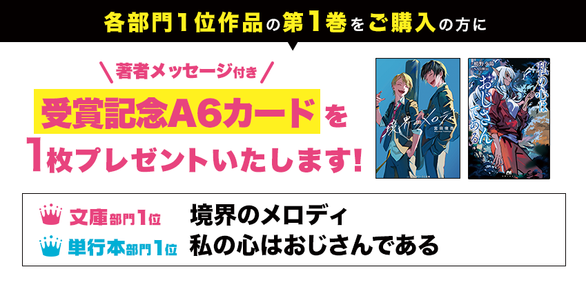 各部門1位作品の第1巻をご購入の方に、著者メッセージ付き受賞記念A6イラストカードを1枚プレゼントいたします！● 文庫部門1位 境界のメロディ ● 単行本部門1位 私の心はおじさんである