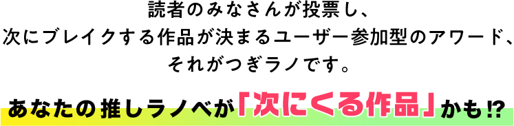 次にくるライトノベル大賞（つぎラノ）とは？読者のみなさんが発掘し、 未来のスター作品を決めるユーザー参加型のアワード、 それがつぎラノです。 あなたの推しを、大ヒットの道へ導いてください！